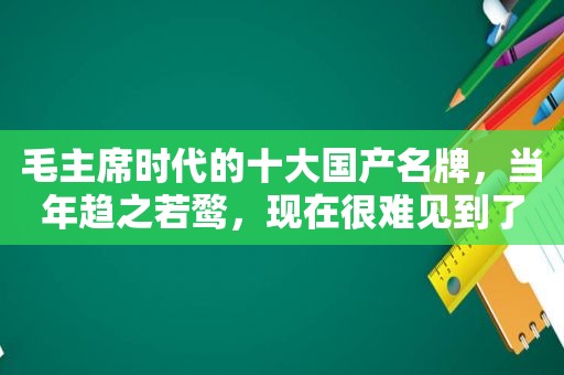 毛主席时代的十大国产名牌，当年趋之若鹜，现在很难见到了