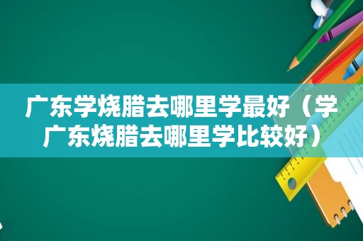 广东学烧腊去哪里学最好（学广东烧腊去哪里学比较好）