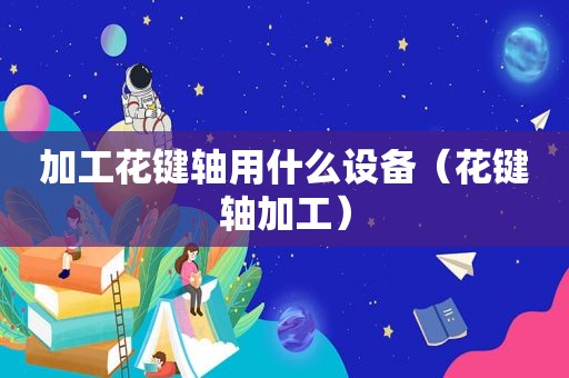 加工花键轴用什么设备（花键轴加工）