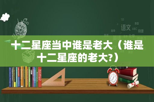 十二星座当中谁是老大（谁是十二星座的老大?）