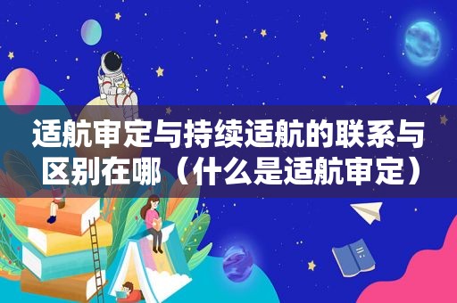 适航审定与持续适航的联系与区别在哪（什么是适航审定）