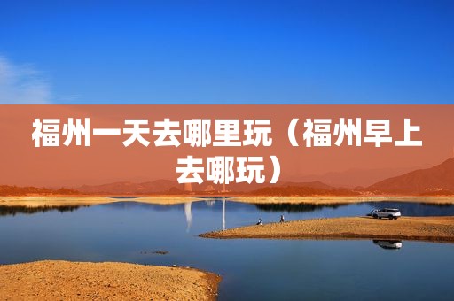 福州一天去哪里玩（福州早上去哪玩）