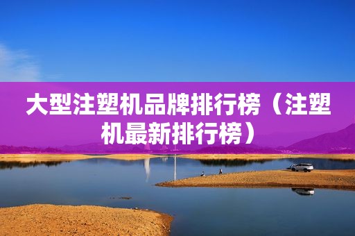 大型注塑机品牌排行榜（注塑机最新排行榜）