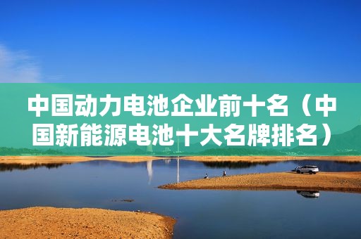 中国动力电池企业前十名（中国新能源电池十大名牌排名）