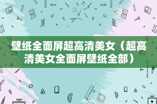 壁纸全面屏超高清美女（超高清美女全面屏壁纸全部）