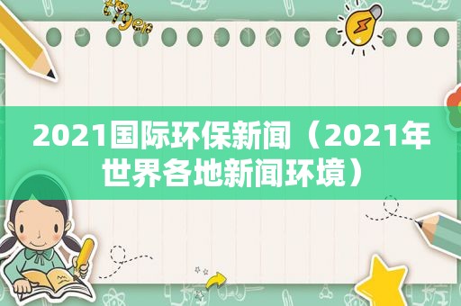 2021国际环保新闻（2021年世界各地新闻环境）