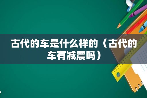古代的车是什么样的（古代的车有减震吗）