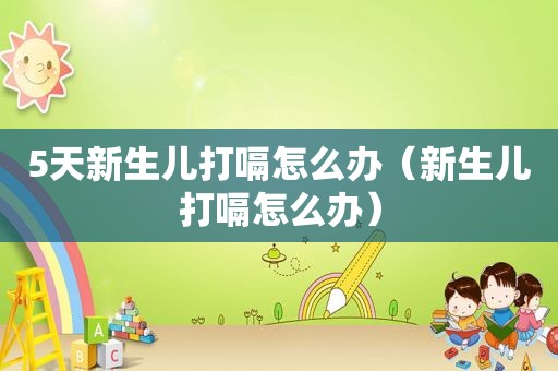 5天新生儿打嗝怎么办（新生儿打嗝怎么办）