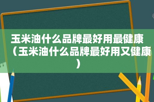 玉米油什么品牌最好用最健康（玉米油什么品牌最好用又健康）