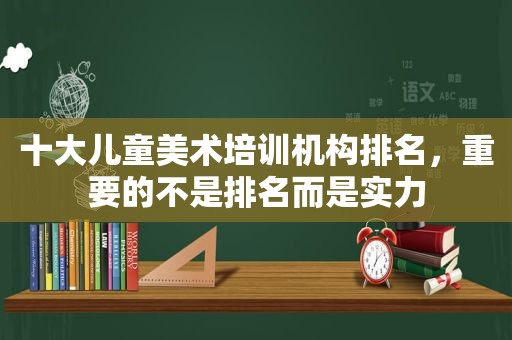 十大儿童美术培训机构排名，重要的不是排名而是实力
