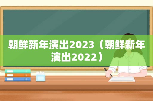 朝鲜新年演出2023（朝鲜新年演出2022）