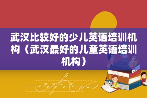 武汉比较好的少儿英语培训机构（武汉最好的儿童英语培训机构）