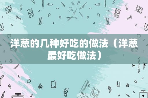 洋葱的几种好吃的做法（洋葱最好吃做法）