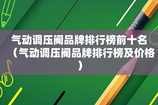 气动调压阀品牌排行榜前十名（气动调压阀品牌排行榜及价格）
