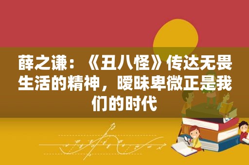 薛之谦：《丑八怪》传达无畏生活的精神，暧昧卑微正是我们的时代