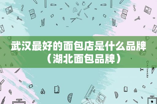 武汉最好的面包店是什么品牌（湖北面包品牌）