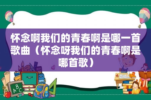 怀念啊我们的青春啊是哪一首歌曲（怀念呀我们的青春啊是哪首歌）