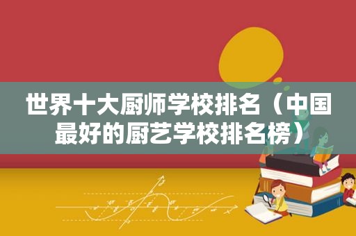 世界十大厨师学校排名（中国最好的厨艺学校排名榜）