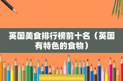 英国美食排行榜前十名（英国有特色的食物）