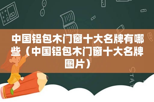 中国铝包木门窗十大名牌有哪些（中国铝包木门窗十大名牌图片）