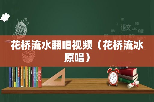 花桥流水翻唱视频（花桥流冰原唱）