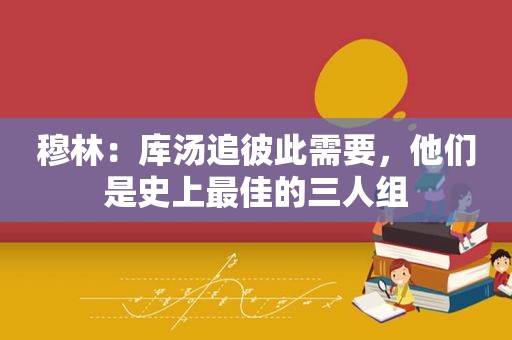 穆林：库汤追彼此需要，他们是史上最佳的三人组
