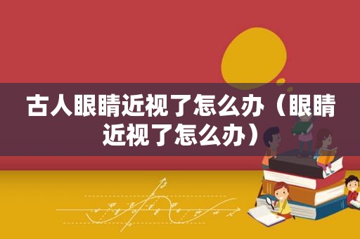 古人眼睛近视了怎么办（眼睛近视了怎么办）