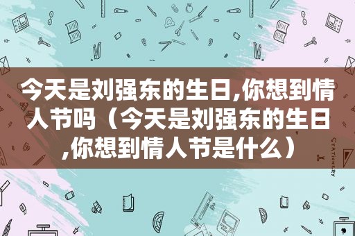 今天是刘强东的生日,你想到情人节吗（今天是刘强东的生日,你想到情人节是什么）