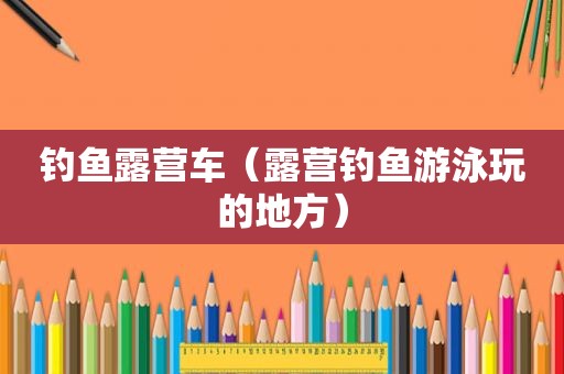钓鱼露营车（露营钓鱼游泳玩的地方）