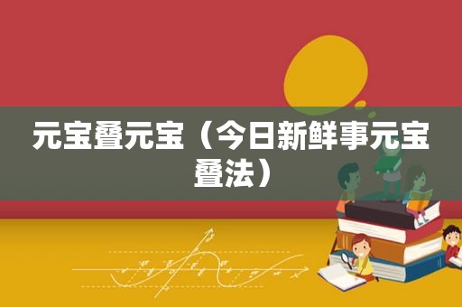 元宝叠元宝（今日新鲜事元宝叠法）
