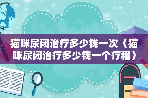 猫咪尿闭治疗多少钱一次（猫咪尿闭治疗多少钱一个疗程）