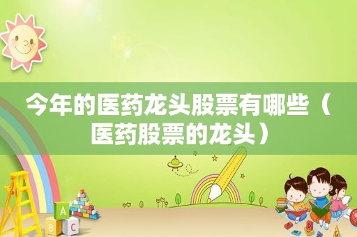 今年的医药龙头股票有哪些（医药股票的龙头）