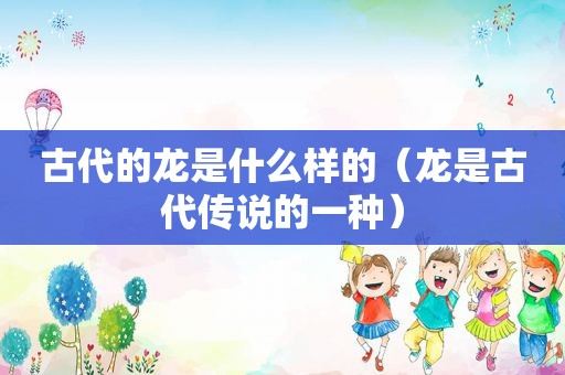 古代的龙是什么样的（龙是古代传说的一种）