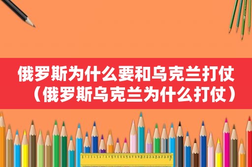 俄罗斯为什么要和乌克兰打仗（俄罗斯乌克兰为什么打仗）