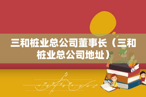 三和桩业总公司董事长（三和桩业总公司地址）