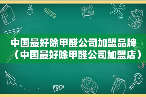 中国最好除甲醛公司加盟品牌（中国最好除甲醛公司加盟店）