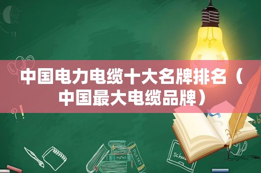 中国电力电缆十大名牌排名（中国最大电缆品牌）