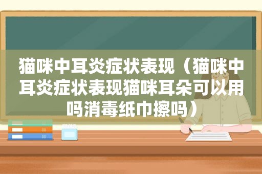 猫咪中耳炎症状表现（猫咪中耳炎症状表现猫咪耳朵可以用吗消毒纸巾擦吗）