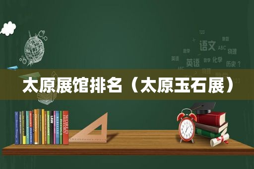 太原展馆排名（太原玉石展）