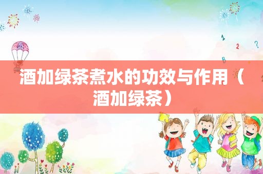 酒加绿茶煮水的功效与作用（酒加绿茶）