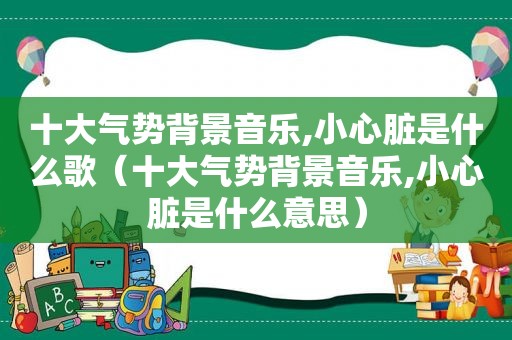 十大气势背景音乐,小心脏是什么歌（十大气势背景音乐,小心脏是什么意思）
