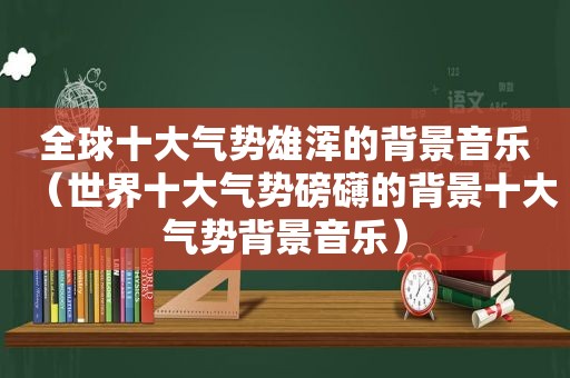 全球十大气势雄浑的背景音乐（世界十大气势磅礴的背景十大气势背景音乐）