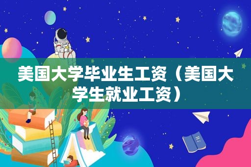 美国大学毕业生工资（美国大学生就业工资）