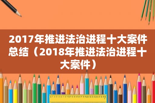 2017年推进法治进程十大案件总结（2018年推进法治进程十大案件）