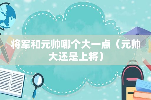 将军和元帅哪个大一点（元帅大还是上将）