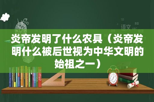 炎帝发明了什么农具（炎帝发明什么被后世视为中华文明的始祖之一）