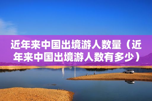 近年来中国出境游人数量（近年来中国出境游人数有多少）