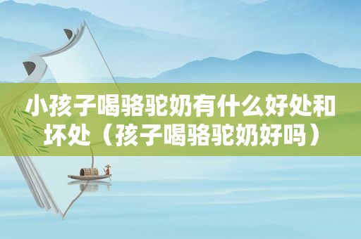 小孩子喝骆驼奶有什么好处和坏处（孩子喝骆驼奶好吗）