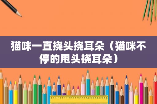 猫咪一直挠头挠耳朵（猫咪不停的甩头挠耳朵）