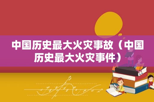中国历史最大火灾事故（中国历史最大火灾事件）